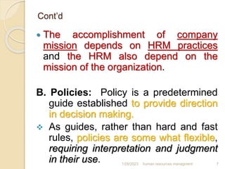 Cont’d
 The accomplishment of company
mission depends on HRM practices
and the HRM also depend on the
mission of the organization.
B. Policies: Policy is a predetermined
guide established to provide direction
in decision making.
 As guides, rather than hard and fast
rules, policies are some what flexible,
requiring interpretation and judgment
in their use. 1/28/2023 human resources managment 7
 