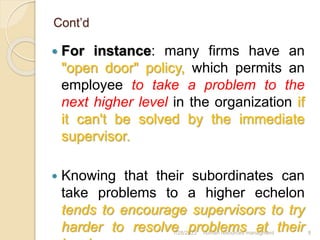 Cont’d
 For instance: many firms have an
"open door" policy, which permits an
employee to take a problem to the
next higher level in the organization if
it can't be solved by the immediate
supervisor.
 Knowing that their subordinates can
take problems to a higher echelon
tends to encourage supervisors to try
harder to resolve problems at their
1/28/2023 human resources managment 8
 