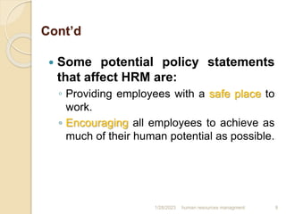 Cont’d
 Some potential policy statements
that affect HRM are:
◦ Providing employees with a safe place to
work.
◦ Encouraging all employees to achieve as
much of their human potential as possible.
1/28/2023 human resources managment 9
 