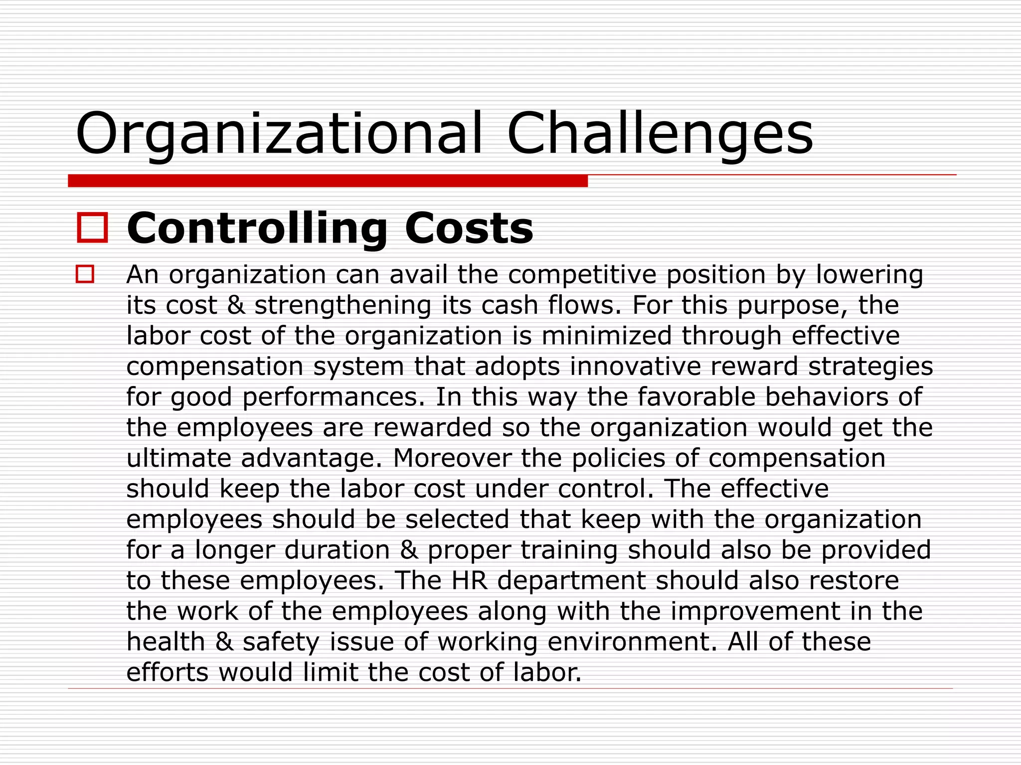 Organizational Challenges
 Controlling Costs
 An organization can avail the competitive position by lowering
its cost & strengthening its cash flows. For this purpose, the
labor cost of the organization is minimized through effective
compensation system that adopts innovative reward strategies
for good performances. In this way the favorable behaviors of
the employees are rewarded so the organization would get the
ultimate advantage. Moreover the policies of compensation
should keep the labor cost under control. The effective
employees should be selected that keep with the organization
for a longer duration & proper training should also be provided
to these employees. The HR department should also restore
the work of the employees along with the improvement in the
health & safety issue of working environment. All of these
efforts would limit the cost of labor.
 