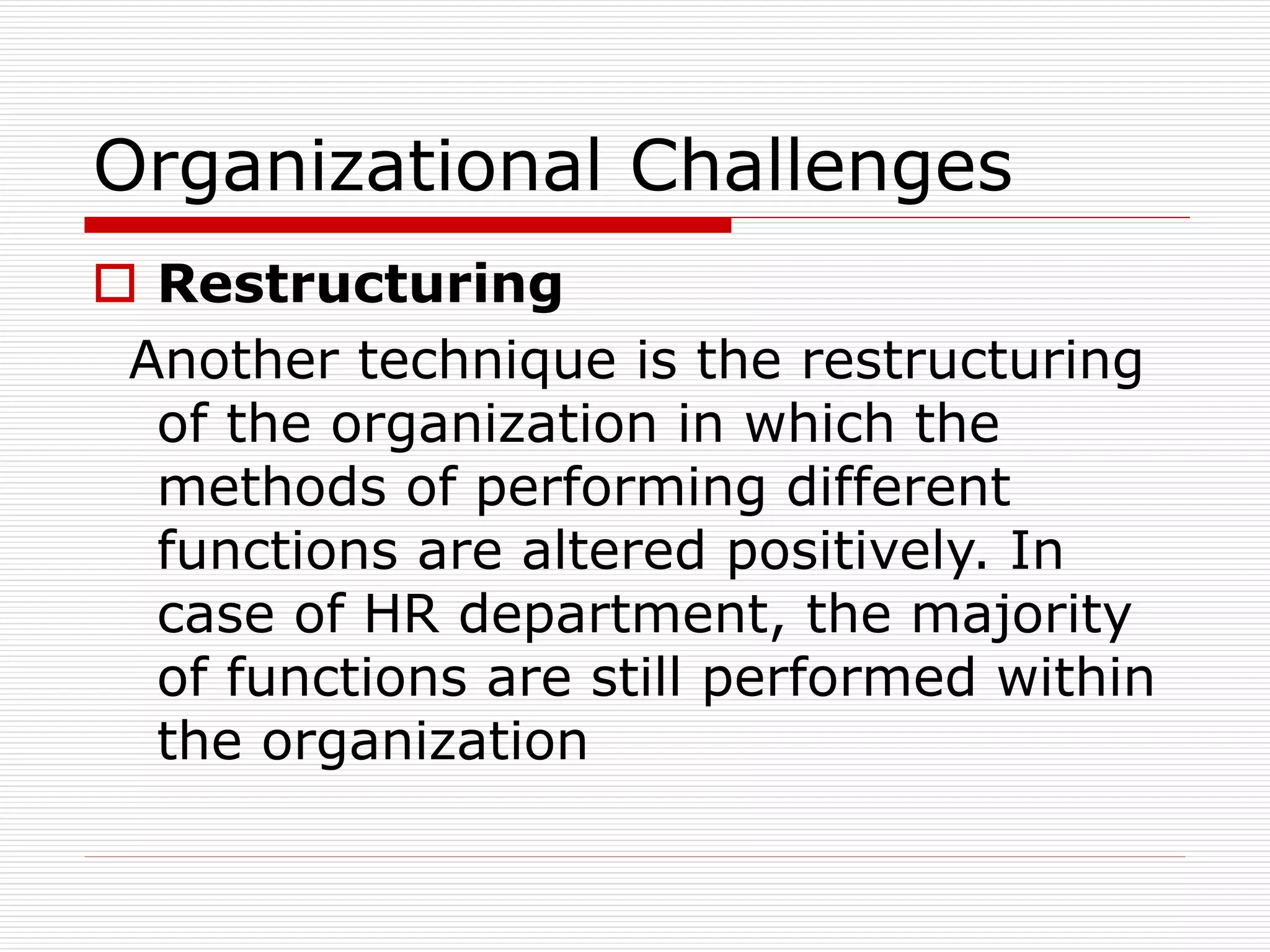 Organizational Challenges
 Restructuring
Another technique is the restructuring
of the organization in which the
methods of performing different
functions are altered positively. In
case of HR department, the majority
of functions are still performed within
the organization
 