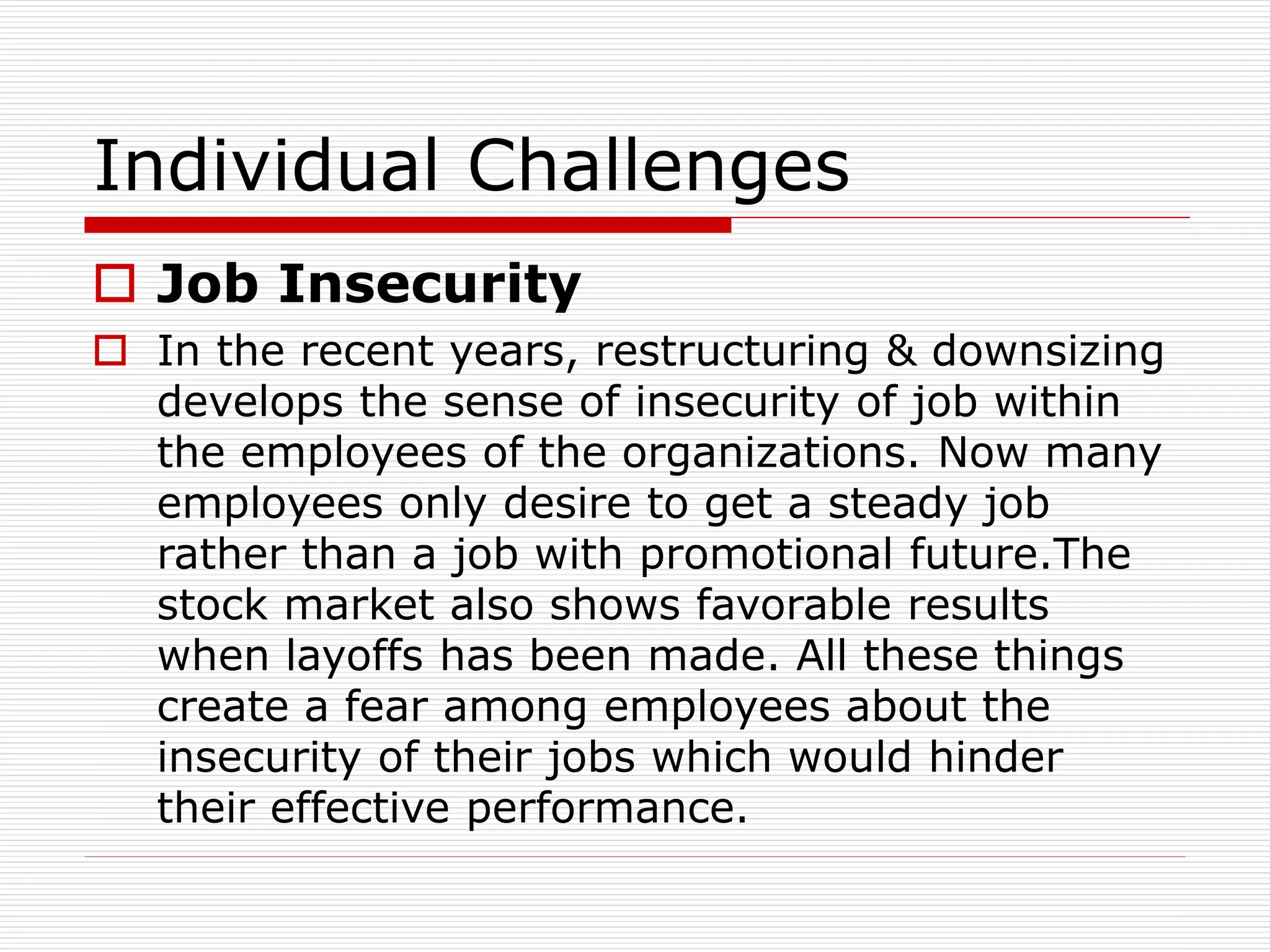 Individual Challenges
 Job Insecurity
 In the recent years, restructuring & downsizing
develops the sense of insecurity of job within
the employees of the organizations. Now many
employees only desire to get a steady job
rather than a job with promotional future.The
stock market also shows favorable results
when layoffs has been made. All these things
create a fear among employees about the
insecurity of their jobs which would hinder
their effective performance.
 