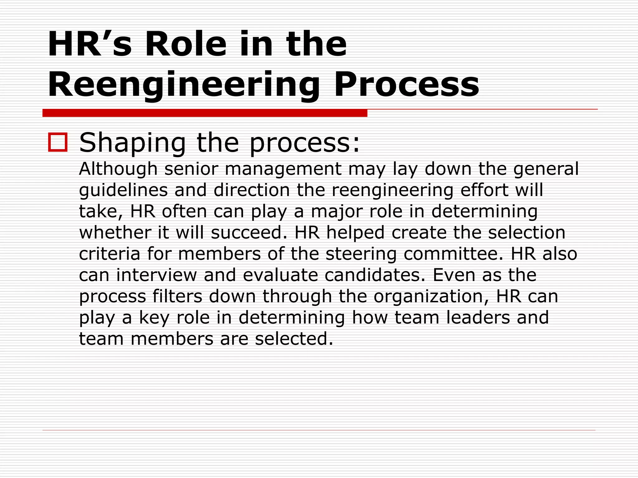 HR’s Role in the
Reengineering Process
 Shaping the process:
Although senior management may lay down the general
guidelines and direction the reengineering effort will
take, HR often can play a major role in determining
whether it will succeed. HR helped create the selection
criteria for members of the steering committee. HR also
can interview and evaluate candidates. Even as the
process filters down through the organization, HR can
play a key role in determining how team leaders and
team members are selected.
 