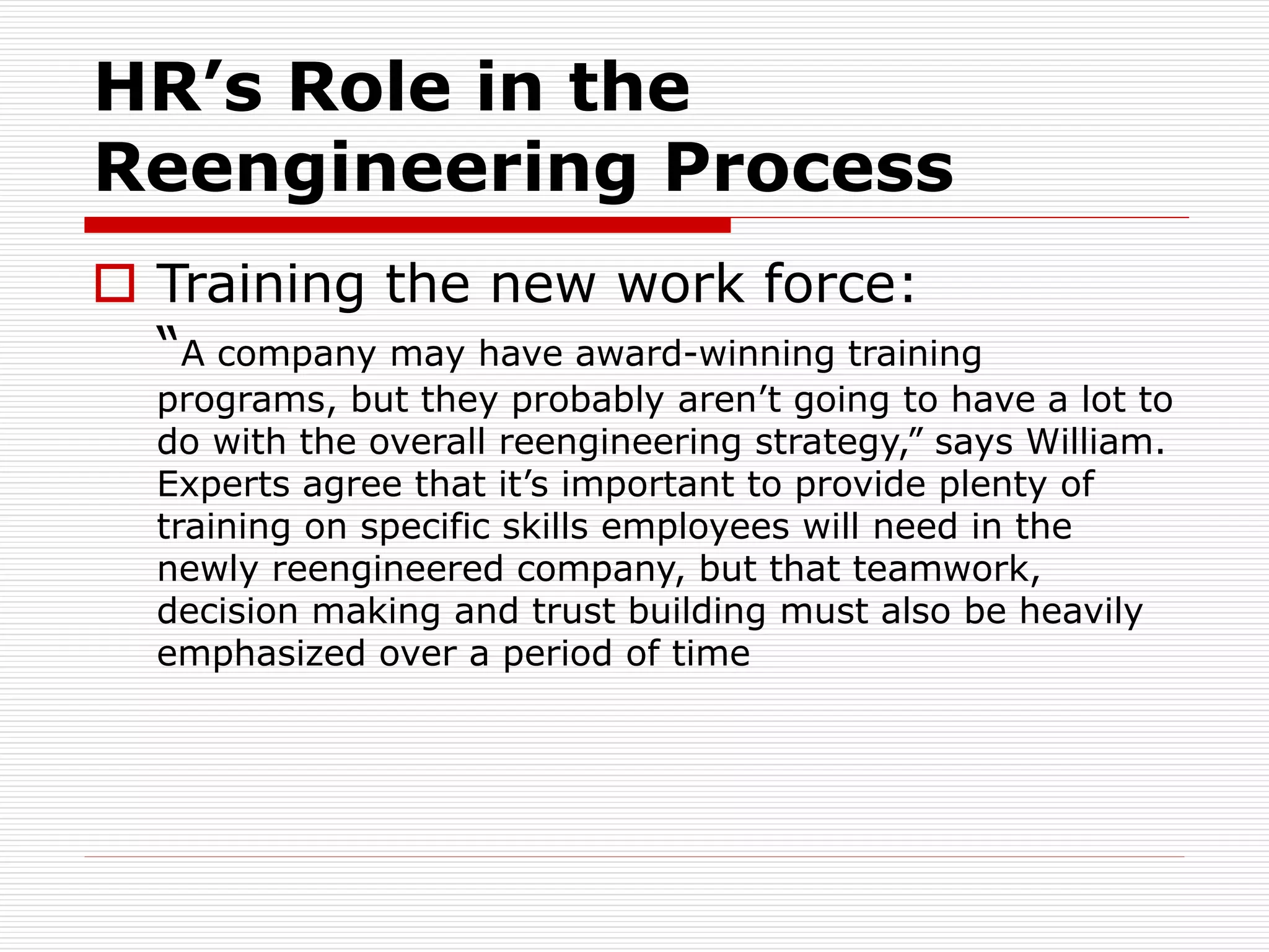 HR’s Role in the
Reengineering Process
 Training the new work force:
“A company may have award-winning training
programs, but they probably aren’t going to have a lot to
do with the overall reengineering strategy,” says William.
Experts agree that it’s important to provide plenty of
training on specific skills employees will need in the
newly reengineered company, but that teamwork,
decision making and trust building must also be heavily
emphasized over a period of time
 