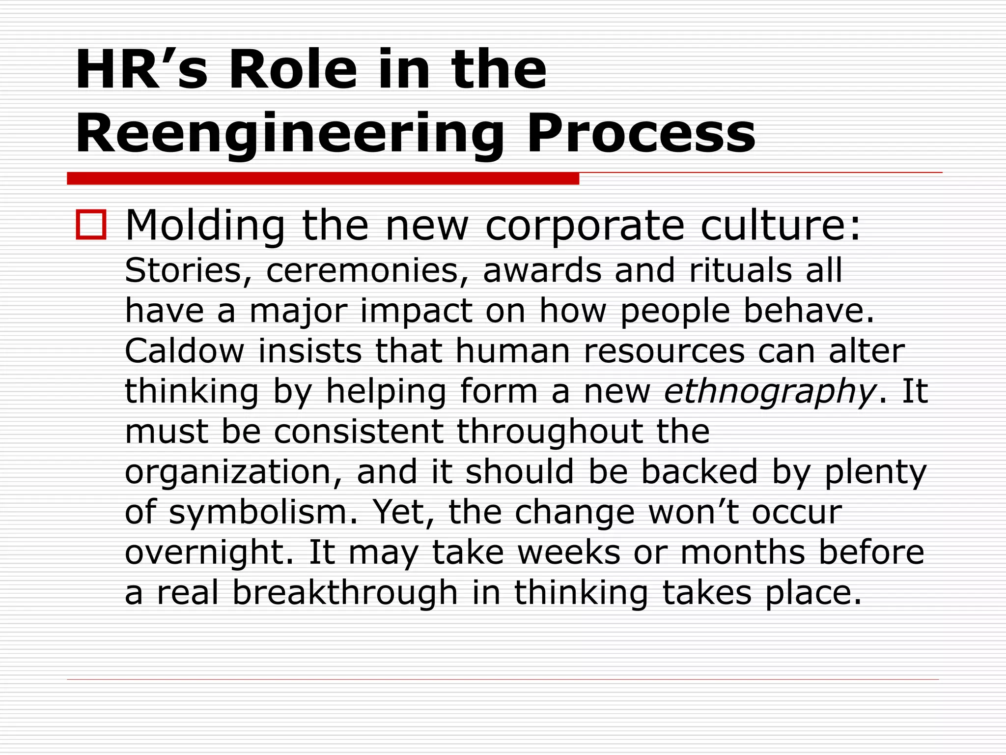 HR’s Role in the
Reengineering Process
 Molding the new corporate culture:
Stories, ceremonies, awards and rituals all
have a major impact on how people behave.
Caldow insists that human resources can alter
thinking by helping form a new ethnography. It
must be consistent throughout the
organization, and it should be backed by plenty
of symbolism. Yet, the change won’t occur
overnight. It may take weeks or months before
a real breakthrough in thinking takes place.
 