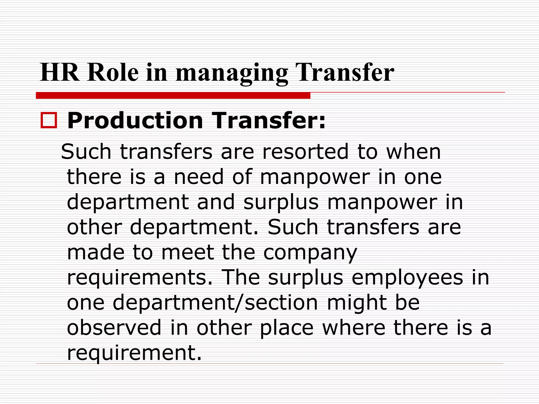 HR Role in managing Transfer
 Production Transfer:
Such transfers are resorted to when
there is a need of manpower in one
department and surplus manpower in
other department. Such transfers are
made to meet the company
requirements. The surplus employees in
one department/section might be
observed in other place where there is a
requirement.
 