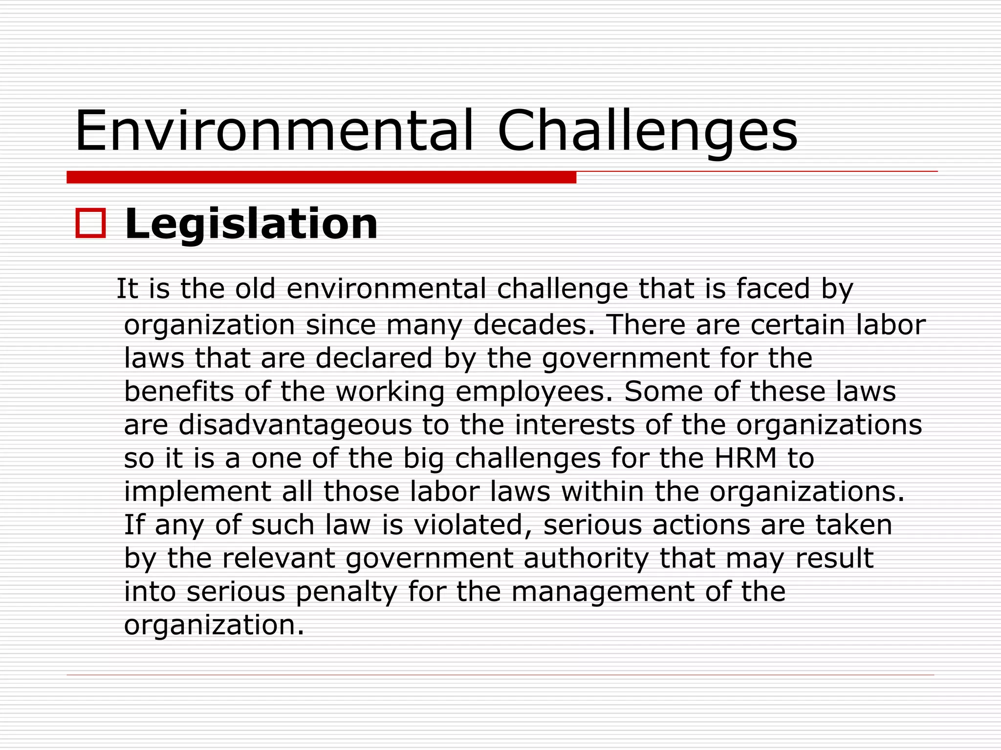 Environmental Challenges
 Legislation
It is the old environmental challenge that is faced by
organization since many decades. There are certain labor
laws that are declared by the government for the
benefits of the working employees. Some of these laws
are disadvantageous to the interests of the organizations
so it is a one of the big challenges for the HRM to
implement all those labor laws within the organizations.
If any of such law is violated, serious actions are taken
by the relevant government authority that may result
into serious penalty for the management of the
organization.
 