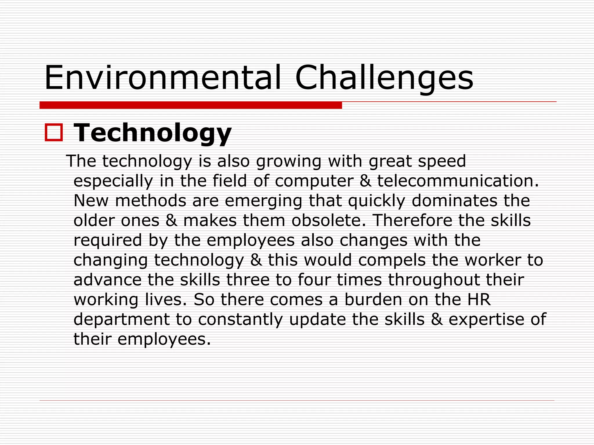 Environmental Challenges
 Technology
The technology is also growing with great speed
especially in the field of computer & telecommunication.
New methods are emerging that quickly dominates the
older ones & makes them obsolete. Therefore the skills
required by the employees also changes with the
changing technology & this would compels the worker to
advance the skills three to four times throughout their
working lives. So there comes a burden on the HR
department to constantly update the skills & expertise of
their employees.
 