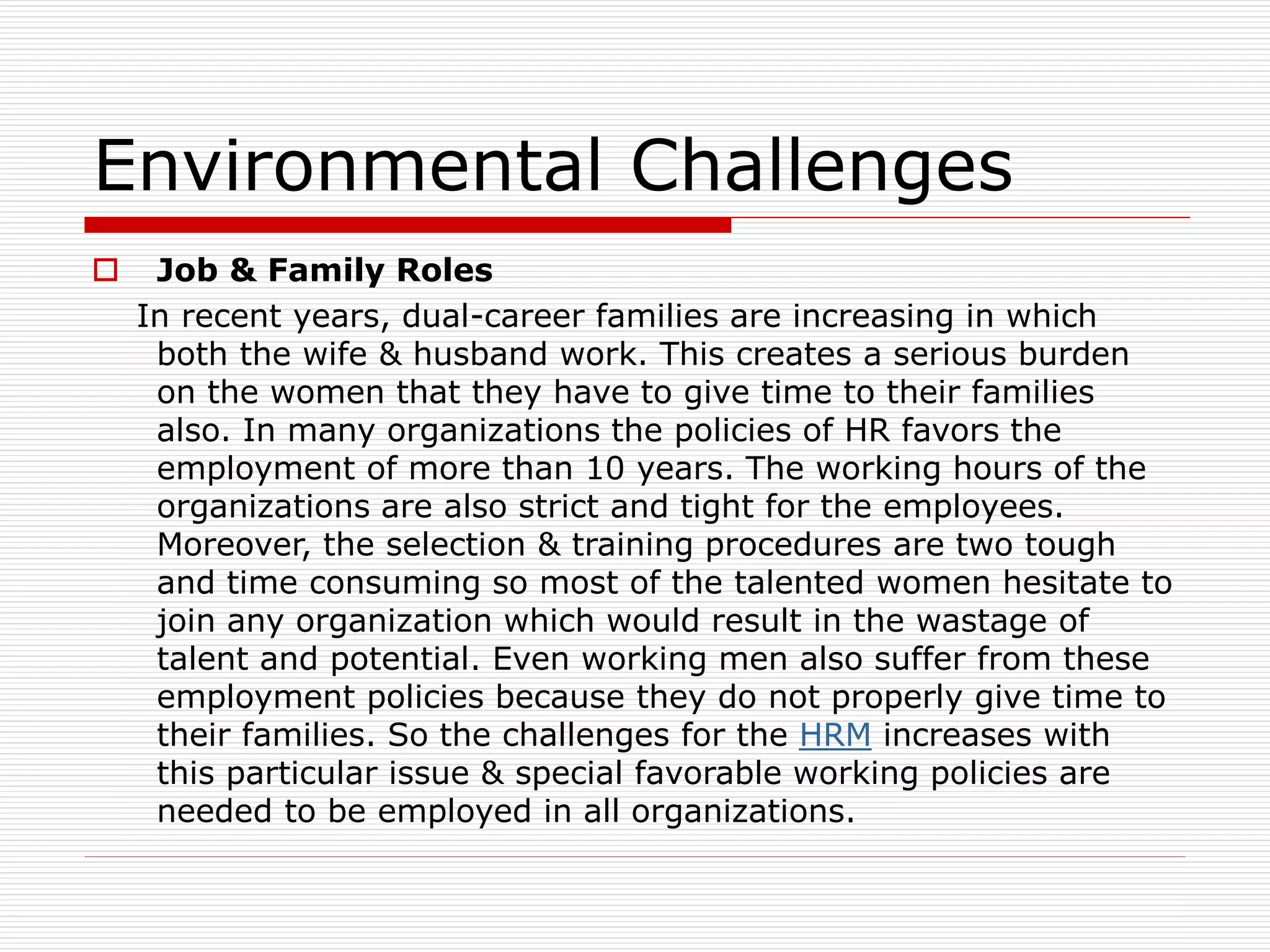 Environmental Challenges
 Job & Family Roles
In recent years, dual-career families are increasing in which
both the wife & husband work. This creates a serious burden
on the women that they have to give time to their families
also. In many organizations the policies of HR favors the
employment of more than 10 years. The working hours of the
organizations are also strict and tight for the employees.
Moreover, the selection & training procedures are two tough
and time consuming so most of the talented women hesitate to
join any organization which would result in the wastage of
talent and potential. Even working men also suffer from these
employment policies because they do not properly give time to
their families. So the challenges for the HRM increases with
this particular issue & special favorable working policies are
needed to be employed in all organizations.
 