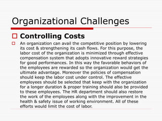 Organizational Challenges
 Controlling Costs
 An organization can avail the competitive position by lowering
its cost & strengthening its cash flows. For this purpose, the
labor cost of the organization is minimized through effective
compensation system that adopts innovative reward strategies
for good performances. In this way the favorable behaviors of
the employees are rewarded so the organization would get the
ultimate advantage. Moreover the policies of compensation
should keep the labor cost under control. The effective
employees should be selected that keep with the organization
for a longer duration & proper training should also be provided
to these employees. The HR department should also restore
the work of the employees along with the improvement in the
health & safety issue of working environment. All of these
efforts would limit the cost of labor.
 