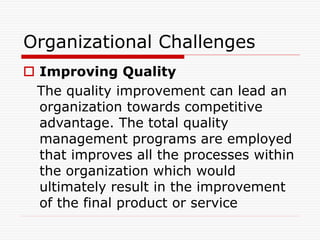 Organizational Challenges
 Improving Quality
The quality improvement can lead an
organization towards competitive
advantage. The total quality
management programs are employed
that improves all the processes within
the organization which would
ultimately result in the improvement
of the final product or service
 
