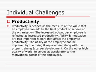 Individual Challenges
 Productivity
 Productivity is defined as the measure of the value that
an employee can add to the final product or service of
the organization. The increased output per employee is
reflected as increased productivity. Ability & motivation
are two important factors that affect the employee
productivity. The ability of the employee can be
improved by the hiring & replacement along with the
proper training & career development. On the other high
quality of work life serves as accelerator to the
motivational factor of the employees.
 