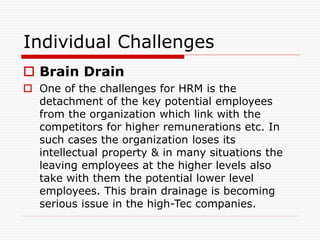 Individual Challenges
 Brain Drain
 One of the challenges for HRM is the
detachment of the key potential employees
from the organization which link with the
competitors for higher remunerations etc. In
such cases the organization loses its
intellectual property & in many situations the
leaving employees at the higher levels also
take with them the potential lower level
employees. This brain drainage is becoming
serious issue in the high-Tec companies.
 