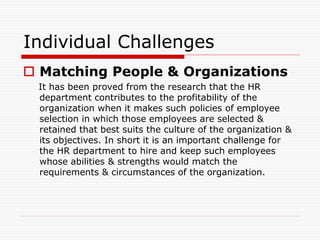 Individual Challenges
 Matching People & Organizations
It has been proved from the research that the HR
department contributes to the profitability of the
organization when it makes such policies of employee
selection in which those employees are selected &
retained that best suits the culture of the organization &
its objectives. In short it is an important challenge for
the HR department to hire and keep such employees
whose abilities & strengths would match the
requirements & circumstances of the organization.
 