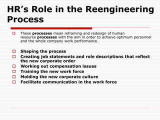 HR’s Role in the Reengineering
Process
 These processes mean reframing and redesign of human
resource processes with the aim in order to achieve optimum personnel
and the whole company work performance.
 Shaping the process
 Creating job statements and role descriptions that reflect
the new corporate order
 Working out compensation issues
 Training the new work force
 Molding the new corporate culture
 Facilitate communication in the work force
 