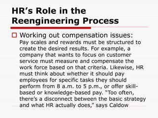 HR’s Role in the
Reengineering Process
 Working out compensation issues:
Pay scales and rewards must be structured to
create the desired results. For example, a
company that wants to focus on customer
service must measure and compensate the
work force based on that criteria. Likewise, HR
must think about whether it should pay
employees for specific tasks they should
perform from 8 a.m. to 5 p.m., or offer skill-
based or knowledge-based pay. “Too often,
there’s a disconnect between the basic strategy
and what HR actually does,” says Caldow
 