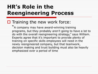 HR’s Role in the
Reengineering Process
 Training the new work force:
“A company may have award-winning training
programs, but they probably aren’t going to have a lot to
do with the overall reengineering strategy,” says William.
Experts agree that it’s important to provide plenty of
training on specific skills employees will need in the
newly reengineered company, but that teamwork,
decision making and trust building must also be heavily
emphasized over a period of time
 