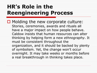 HR’s Role in the
Reengineering Process
 Molding the new corporate culture:
Stories, ceremonies, awards and rituals all
have a major impact on how people behave.
Caldow insists that human resources can alter
thinking by helping form a new ethnography. It
must be consistent throughout the
organization, and it should be backed by plenty
of symbolism. Yet, the change won’t occur
overnight. It may take weeks or months before
a real breakthrough in thinking takes place.
 