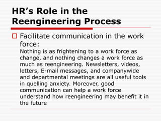 HR’s Role in the
Reengineering Process
 Facilitate communication in the work
force:
Nothing is as frightening to a work force as
change, and nothing changes a work force as
much as reengineering. Newsletters, videos,
letters, E-mail messages, and companywide
and departmental meetings are all useful tools
in quelling anxiety. Moreover, good
communication can help a work force
understand how reengineering may benefit it in
the future
 