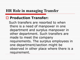 HR Role in managing Transfer
 Production Transfer:
Such transfers are resorted to when
there is a need of manpower in one
department and surplus manpower in
other department. Such transfers are
made to meet the company
requirements. The surplus employees in
one department/section might be
observed in other place where there is a
requirement.
 