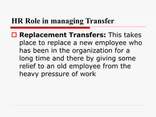 HR Role in managing Transfer
 Replacement Transfers: This takes
place to replace a new employee who
has been in the organization for a
long time and there by giving some
relief to an old employee from the
heavy pressure of work
 