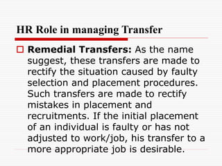 HR Role in managing Transfer
 Remedial Transfers: As the name
suggest, these transfers are made to
rectify the situation caused by faulty
selection and placement procedures.
Such transfers are made to rectify
mistakes in placement and
recruitments. If the initial placement
of an individual is faulty or has not
adjusted to work/job, his transfer to a
more appropriate job is desirable.
 