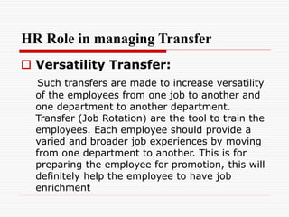 HR Role in managing Transfer
 Versatility Transfer:
Such transfers are made to increase versatility
of the employees from one job to another and
one department to another department.
Transfer (Job Rotation) are the tool to train the
employees. Each employee should provide a
varied and broader job experiences by moving
from one department to another. This is for
preparing the employee for promotion, this will
definitely help the employee to have job
enrichment
 