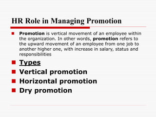 HR Role in Managing Promotion
 Promotion is vertical movement of an employee within
the organization. In other words, promotion refers to
the upward movement of an employee from one job to
another higher one, with increase in salary, status and
responsibilities
 Types
 Vertical promotion
 Horizontal promotion
 Dry promotion
 