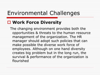 Environmental Challenges
 Work Force Diversity
The changing environment provides both the
opportunities & threats to the human resource
management of the organization. The HR
manager should adopt such policies that can
make possible the diverse work force of
employees. Although on one hand diversity
creates big problem but in the long run, the
survival & performance of the organization is
flourished
 
