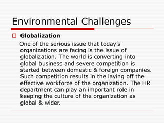 Environmental Challenges
 Globalization
One of the serious issue that today’s
organizations are facing is the issue of
globalization. The world is converting into
global business and severe competition is
started between domestic & foreign companies.
Such competition results in the laying off the
effective workforce of the organization. The HR
department can play an important role in
keeping the culture of the organization as
global & wider.
 