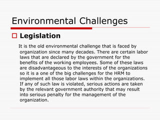 Environmental Challenges
 Legislation
It is the old environmental challenge that is faced by
organization since many decades. There are certain labor
laws that are declared by the government for the
benefits of the working employees. Some of these laws
are disadvantageous to the interests of the organizations
so it is a one of the big challenges for the HRM to
implement all those labor laws within the organizations.
If any of such law is violated, serious actions are taken
by the relevant government authority that may result
into serious penalty for the management of the
organization.
 