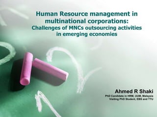 Human Resource management in
multinational corporations:
Challenges of MNCs outsourcing activities
in emerging economies
Ahmed R Shaki
PhD Candidate in HRM, UUM, Malaysia
Visiting PhD Student, EBS and TTU
 