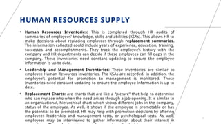 HUMAN RESOURCES SUPPLY
• Human Resources Inventories: This is completed through HR audits of
summaries of employees’ knowledge, skills and abilities (KSAs). This allows HR to
make decisions about replacing employees through replacement summaries.
The information collected could include years of experience, education, training,
successes and accomplishments. They track the employee’s history with the
company and HR departments can decide if these employees can fill gaps in the
company. These inventories need constant updating to ensure the employee
information is up to date.
• Leadership and Management Inventories: These inventories are similar to
employee Human Resources Inventories. The KSAs are recorded. In addition, the
employee’s potential for promotion to management is monitored. These
inventories need constant updating to ensure the employee information is up to
date.
• Replacement Charts: are charts that are like a “picture” that help to determine
who can replace who when the need arises through a job opening. It is similar to
an organizational, hierarchical chart which shows different jobs in the company,
status of the employee. As well, it shows if the employee is promotable or has
the potential to be promoted. HR may help with promotion decisions by offering
employees leadership and management tests, or psychological tests. As well,
employees may be interviewed to gather information about their interest in
10
 