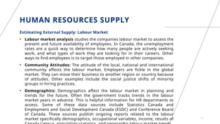 HUMAN RESOURCES SUPPLY
Estimating External Supply: Labour Market
• Labour market analysis studies the companies labour market to assess the
present and future availability of employees. In Canada, the unemployment
rates are a quick way to determine how many people are actively seeking
work, and what types of work they are looking for in their careers. Other
ways to find employees is to target those employed in other companies.
• Community Attitudes: The attitude of the local, national and international
community affects the labour market. Employers are fickle in the global
market. They can move their business to another region or country because
of attitudes. Other examples include the social justice shifts of minority
groups in hiring practices.
• Demographics: Demographics affect the labour market in planning and
trends for the future. Often the government tracks trends in the labour
market years in advance. This is helpful information for HR departments to
access. Some of these data sources include Statistics Canada and
Employment and Social Development Canada (ESDC) and Conference Board
of Canada. These sources publish ongoing reports related to the labour
market specifically demographics, occupational variables, income, results of 11
 