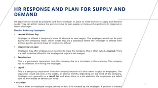 HR RESPONSE AND PLAN FOR SUPPLY AND
DEMAND
HR departments should be prepared and have strategies in place to meet workforce supply and demand
needs. They can either: reduce the workforce due to over-supply, or increase the workforce in response to
labour shortages.
Plan for Reducing Employees
• Leaves Without Pay
Employee is offered a temporary leave of absence to save wages. The employee would not be paid
during the temporary leave. Other leaves may be a sabbatical where the employee is offered time
without pay for personal leave or to return to school.
• Incentives to Leave
Employers may offer employees an incentive to leave the company. This is often called a buyout. There
is a cash incentive offered to the employee ie. A year’s extra wages.
• Termination
This is a permanent separation from the company due to a turndown in the economy. The company
has no intention of re-hiring the employee.
• Layoff
This is a temporary separation from the company because of a short-term surplus of employees. The
separation could last only a few weeks, or several months depending on the need of the company.
Employees are generally on a recall list and when there is a job available, the employees are called
back to work based on seniority or need.
• Attrition
This is when an employee resigns, retires or dies. It is initiated by the employee. A position is created
12
 