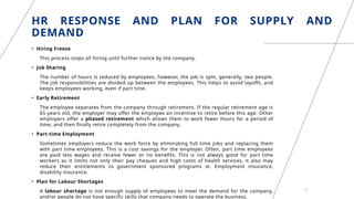 HR RESPONSE AND PLAN FOR SUPPLY AND
DEMAND
• Hiring Freeze
This process stops all hiring until further notice by the company.
• Job Sharing
The number of hours is reduced by employees, however, the job is split, generally, two people.
The job responsibilities are divided up between the employees. This helps to avoid layoffs, and
keeps employees working, even if part time.
• Early Retirement
The employee separates from the company through retirement. If the regular retirement age is
65 years old, the employer may offer the employee an incentive to retire before this age. Other
employers offer a phased retirement which allows them to work fewer hours for a period of
time, and then finally retire completely from the company.
• Part-time Employment
Sometimes employers reduce the work force by eliminating full time jobs and replacing them
with part time employees. This is a cost savings for the employer. Often, part time employees
are paid less wages and receive fewer or no benefits. This is not always good for part time
workers as it limits not only their pay cheques and high costs of health services, it also may
reduce their entitlements to government sponsored programs ie. Employment insurance,
disability insurance.
• Plan for Labour Shortages
A labour shortage is not enough supply of employees to meet the demand for the company,
and/or people do not have specific skills that company needs to operate the business.
13
 