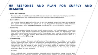 HR RESPONSE AND PLAN FOR SUPPLY AND
DEMAND
• Hiring New Employees
This approach is straight forward in that HR department attracts and retains new employees with the
skills required for the job. The employer either hires full time or part time employees.
• Contract Work
The employer does not want to hire full time or part time workers. Rather, they hire a contract worker
for a specific amount of time at a specific rate of pay. They perform a specific job while employed.
Sometimes they are called contingent workers. Contract workers are not considered employers.
• Outsourcing
Sometimes employers choose to or need skilled workers that are not employed by the company to
perform specific work. A formal agreement is decided upon by the worker and the employer. Often
these jobs required special knowledge or skills. The employer saves costs by not having long term
employees, nor do they pay benefits. With international companies they may outsource work to a
different country called Offshoring.
• Crowdsourcing
This is when a company decides to take a function of the organization and send out an open call to
help the organization solve some type of problem or provide a service to the company. It is generally
advertised through social media and can attract a wide pool of people. If there are good results, the
company may pay the people for their efforts. Or the work might be volunteer. Often, through
crowdsourcing many innovative ideas are shared at a reduced cost to the company. Ie. Waze
subscribers report on traffic accidents.
• Overtime
This is a method where existing employees are asked to work beyond their regular hours of work.
14
 