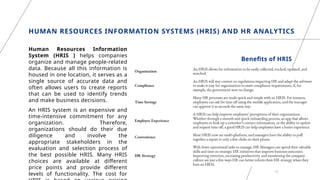 HUMAN RESOURCES INFORMATION SYSTEMS (HRIS) AND HR ANALYTICS
Human Resources Information
System (HRIS ) helps companies
organize and manage people-related
data. Because all this information is
housed in one location, it serves as a
single source of accurate data and
often allows users to create reports
that can be used to identify trends
and make business decisions.
An HRIS system is an expensive and
time-intensive commitment for any
organization. Therefore,
organizations should do their due
diligence and involve the
appropriate stakeholders in the
evaluation and selection process of
the best possible HRIS. Many HRIS
choices are available at different
price points and provide different
levels of functionality. The cost for
15
Benefits of HRIS
 