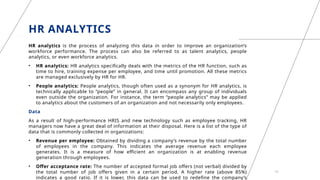 HR ANALYTICS
HR analytics is the process of analyzing this data in order to improve an organization’s
workforce performance. The process can also be referred to as talent analytics, people
analytics, or even workforce analytics.
• HR analytics: HR analytics specifically deals with the metrics of the HR function, such as
time to hire, training expense per employee, and time until promotion. All these metrics
are managed exclusively by HR for HR.
• People analytics: People analytics, though often used as a synonym for HR analytics, is
technically applicable to “people” in general. It can encompass any group of individuals
even outside the organization. For instance, the term “people analytics” may be applied
to analytics about the customers of an organization and not necessarily only employees.
Data
As a result of high-performance HRIS and new technology such as employee tracking, HR
managers now have a great deal of information at their disposal. Here is a list of the type of
data that is commonly collected in organizations:
• Revenue per employee: Obtained by dividing a company’s revenue by the total number
of employees in the company. This indicates the average revenue each employee
generates. It is a measure of how efficient an organization is at enabling revenue
generation through employees.
• Offer acceptance rate: The number of accepted formal job offers (not verbal) divided by
the total number of job offers given in a certain period. A higher rate (above 85%)
indicates a good ratio. If it is lower, this data can be used to redefine the company’s
16
 
