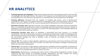 HR ANALYTICS
• Training expenses per employee: Obtained by dividing the total training expense by the total number
of employees who received training. The value of this expense can be determined by measuring the
training efficiency. Poor efficiency may lead you to re-evaluate the training expense per employee.
• Training efficiency: Obtained from the analysis of multiple data points, such as performance
improvement, test scores, and upward transition in employees’ roles in the organization after training.
Measuring training efficiency can be crucial to evaluating the effectiveness of a training program.
• Voluntary turnover rate: Voluntary turnover occurs when employees voluntarily choose to leave their
jobs. It is calculated by dividing the number of employees who left voluntarily by the total number of
employees in the organization. This metric can lead to the identifying gaps in the employee experience
that are contributing to voluntary attrition.
• Involuntary turnover rate: When an employee is terminated from their position, it is termed
“involuntary.” The rate of involuntary turnover is calculated by dividing the number of employees who
left involuntarily by the total number of employees in the organization. This metric can be tied back to
the recruitment strategy and used to develop a plan to improve the quality of hires to avoid
involuntary turnover.
• Time to fill: The number of days between advertising a job opening and hiring someone to fill that
position. By measuring the time to fill, recruiters can alter their recruitment strategy to identify areas
where the most time is being spent.
• Time to hire: The number of days between approaching a candidate and the candidate’s acceptance of
the job offer. Just like time to fill, data-driven analysis of time to hire can benefit recruiters and help
them improve the candidate experience to reduce this time.
• Absenteeism: Absenteeism is a productivity metric, which is measured by dividing the number of days
missed by the total number of scheduled workdays. Absenteeism can offer insights into overall
employee health and can also serve as an indicator of employee happiness.
17
 