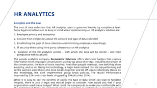 HR ANALYTICS
Analytics and the Law
The sort of data collection that HR analytics uses is governed heavily by compliance laws.
Some legal considerations to keep in mind when implementing an HR analytics solution are:
1. Employee privacy and anonymity
2. Consent from employees about the amount and type of data collected
3. Establishing the goal of data collection and informing employees accordingly
4. IT security when using third-party software to run HR analytics
5. Location of the HR analytics vendor – with whom the data will be stored – and their
compliance with local laws
The people analytics company Sociometric Solutions offers electronic badges that capture
information from employee conversations as they go about their day, including the length of
the conversation, the tone of voice involved, how often people interrupt, how well they show
empathy, and so on. Using this technology, a major bank noticed that its top-performing call
centre workers were those who took breaks together and let off steam collectively. Based on
this knowledge, the bank implemented group break policies. The result? Performance
improved by 23% and stress levels dropped by 19% (Kuchler, 2014).
While it is easy to see the benefits of using this type of data which can lead to fantastic
insights, there is also a legal and ethical angle to consider. How would you feel if your
organization used these badges? What could the company do to make you comfortable with
18
 