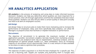 HR ANALYTICS APPLICATION
HR analytics is the process of analyzing and using data to make informed business
decisions. Analytics can help you determine which qualities are most important for a
certain position, then sift through applications and find the candidates that best match
those qualities. Analytics can also tell you when a certain quality or data point actually
has little to do with an employee’s success.
Job Design
Job design helps to structure jobs to make them more motivating and to increase the
performance of employees. Data, and more specifically data analytics, can allow HR
Managers to pinpoint areas that facilitate or impede motivation or performance.
Recruitment
The objective of recruitment is to generate the maximum number of quality
applications possible; recruitment analytics borrows heavily from marketing science.
Recruiters that use analytical tools rely on segmentation, statistical analysis, and the
development of optimal people models (i.e., ideal candidates). Since an increasing
majority of recruitment occurs electronically, there is a vast amount of data available
to recruiters to seek to optimize their processes.
Talent Acquisition
The objective of talent acquisition is to find the best employee for a specific job. This
can be a daunting task. People are complex and evaluating them is fraught with
19
 