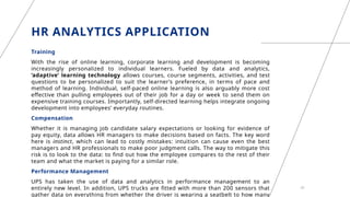 HR ANALYTICS APPLICATION
Training
With the rise of online learning, corporate learning and development is becoming
increasingly personalized to individual learners. Fueled by data and analytics,
‘adaptive’ learning technology allows courses, course segments, activities, and test
questions to be personalized to suit the learner’s preference, in terms of pace and
method of learning. Individual, self-paced online learning is also arguably more cost
effective than pulling employees out of their job for a day or week to send them on
expensive training courses. Importantly, self-directed learning helps integrate ongoing
development into employees’ everyday routines.
Compensation
Whether it is managing job candidate salary expectations or looking for evidence of
pay equity, data allows HR managers to make decisions based on facts. The key word
here is instinct, which can lead to costly mistakes: intuition can cause even the best
managers and HR professionals to make poor judgment calls. The way to mitigate this
risk is to look to the data: to find out how the employee compares to the rest of their
team and what the market is paying for a similar role.
Performance Management
UPS has taken the use of data and analytics in performance management to an
entirely new level. In addition, UPS trucks are fitted with more than 200 sensors that
gather data on everything from whether the driver is wearing a seatbelt to how many
20
 