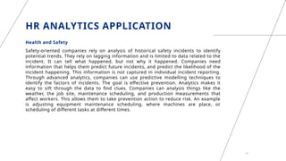 HR ANALYTICS APPLICATION
Health and Safety
Safety-oriented companies rely on analysis of historical safety incidents to identify
potential trends. They rely on lagging information and is limited to data related to the
incident. It can tell what happened, but not why it happened. Companies need
information that helps them predict future incidents, and predict the likelihood of the
incident happening. This information is not captured in individual incident reporting.
Through advanced analytics, companies can use predictive modelling techniques to
identify the factors of incidents. The goal is effective prevention. Analytics makes it
easy to sift through the data to find clues. Companies can analysis things like the
weather, the job site, maintenance scheduling, and production measurements that
affect workers. This allows them to take prevention action to reduce risk. An example
is adjusting equipment maintenance scheduling, where machines are place, or
scheduling of different tasks at different times.
21
 