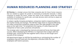 HUMAN RESOURCES PLANNING AND STRATEGY
HR Planning is a strategic process that helps companies plan for future human resources
that are needed to support the growth or downsizing of production demands. It allows
companies to predict the future, analyze the needs of the company, decide the market
availability of candidates for specific jobs, and make decisions when and how to adapt and
use human resources (people.)
In today’s rapidly changing workplace, companies need to respond quickly to
the market trends and changes. The HR Plan helps them to respond efficiently.
It is often coined that companies need to have “the right people in the right
place at the right time.” To compliment this saying, it is also important for
companies to have a plan, practices and policies.
The strategic plan is developed by internal and external forces that help with
success. When developing the HR Plan it is important that it aligns with the
strategic plan, and bring the two together with a focus on the longer term
success of the company.
HR departments begin an HR Plan by predicting or anticipating the number of
employees they will need with the expansion, and what skills the new
employees will need to possess.
3
 