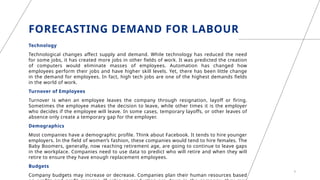 FORECASTING DEMAND FOR LABOUR
Technology
Technological changes affect supply and demand. While technology has reduced the need
for some jobs, it has created more jobs in other fields of work. It was predicted the creation
of computers would eliminate masses of employees. Automation has changed how
employees perform their jobs and have higher skill levels. Yet, there has been little change
in the demand for employees. In fact, high tech jobs are one of the highest demands fields
in the world of work.
Turnover of Employees
Turnover is when an employee leaves the company through resignation, layoff or firing.
Sometimes the employee makes the decision to leave, while other times it is the employer
who decides if the employee will leave. In some cases, temporary layoffs, or other leaves of
absence only create a temporary gap for the employer.
Demographics
Most companies have a demographic profile. Think about Facebook. It tends to hire younger
employers. In the field of women’s fashion, these companies would tend to hire females. The
Baby Boomers, generally, now reaching retirement age, are going to continue to leave gaps
in the workplace. Companies need to use data to predict who will retire and when they will
retire to ensure they have enough replacement employees.
Budgets
Company budgets may increase or decrease. Companies plan their human resources based
6
 