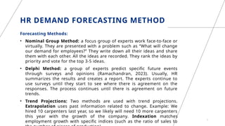 HR DEMAND FORECASTING METHOD
Forecasting Methods:
• Nominal Group Method: a focus group of experts work face-to-face or
virtually. They are presented with a problem such as “What will change
our demand for employees?” They write down all their ideas and share
them with each other. All the ideas are recorded. They rank the ideas by
priority and vote for the top 3-5 ideas.
• Delphi Method: a group of experts predict specific future events
through surveys and opinions (Ramachandran, 2023). Usually, HR
summarizes the results and creates a report. The experts continue to
use surveys until they start to see where there is agreement on the
responses. The process continues until there is agreement on future
trends.
• Trend Projections: Two methods are used with trend projections.
Extrapolation uses past information related to change. Example: We
hired 10 carpenters last year, so we likely will need 10 more carpenters
this year with the growth of the company. Indexation matches
employment growth with specific indices (such as the ratio of sales to 7
 