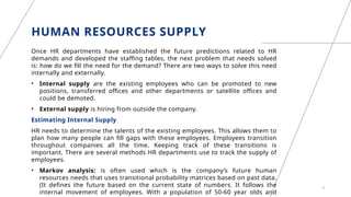 HUMAN RESOURCES SUPPLY
Once HR departments have established the future predictions related to HR
demands and developed the staffing tables, the next problem that needs solved
is: how do we fill the need for the demand? There are two ways to solve this need
internally and externally.
• Internal supply are the existing employees who can be promoted to new
positions, transferred offices and other departments or satellite offices and
could be demoted.
• External supply is hiring from outside the company.
Estimating Internal Supply
HR needs to determine the talents of the existing employees. This allows them to
plan how many people can fill gaps with these employees. Employees transition
throughout companies all the time. Keeping track of these transitions is
important. There are several methods HR departments use to track the supply of
employees.
• Markov analysis: is often used which is the company’s future human
resources needs that uses transitional probability matrices based on past data.
(It defines the future based on the current state of numbers. It follows the
internal movement of employees. With a population of 50-60 year olds and
9
 