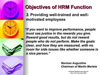Objectives of HRM Function 3.  Providing well-trained and well-motivated employees “ If you want to improve performance, people must see justice in the rewards you give.  Reward good results, but do not reward people who do not perform. Make the goals clear, and how they are measured, with no room for side issues like whether someone is a nice person.” Norman Augustine  Chairman of Martin Marieta 