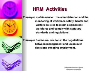 HRM  Activities Employee maintainance:  the administration and the monitoring of workplace safety, health and  welfare policies to retain a competent  workforce and comply with statutary standards and regulations; Employee / industrial relations:  the negotiations between management and union over decisions affecting employment.   